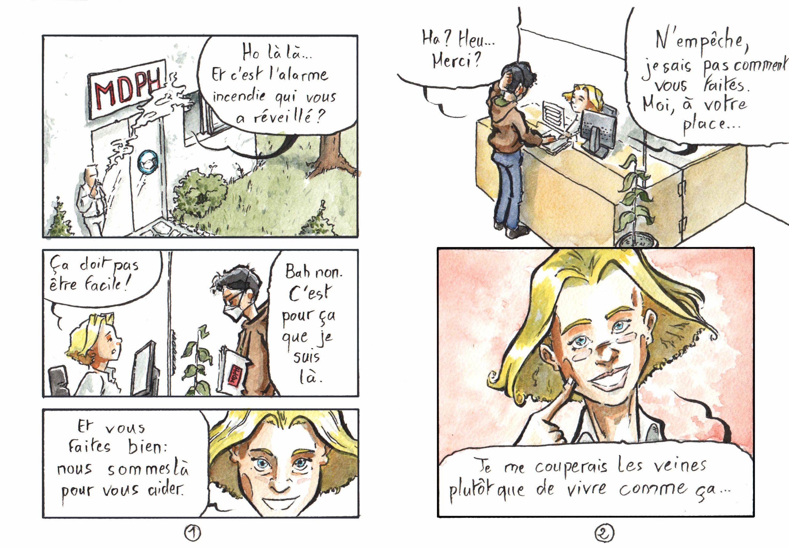 Planches de BD par Myster Ty, aquarelle et encre. Page 1 Case 1 Plan d'ensemble d'une MDPH. Un homme fume devant l'entrée. Un panneau indique toujours le port du masque obligatoire. à l'intérieur, quelqu'un parle&nbsp;: "Holàlà… Et c'est l'alarme incendie qui vous a réveillé&nbsp;?" Case 2 Secrétaire, jeune, blonde, dans les canons , installé de son côté de l'hygiaphone, sans masque&nbsp;: "ça doit pas être facile&nbsp;!" mon personnage, debout, mon dossier MDPH sous le bras, avec un FFP2&nbsp;: "Bah non. C'est pour ça que je suis là." Case 3 Secrétaire, souriante, gros plan&nbsp;: "Et vous faites bien&nbsp;: nous sommes là pour vous aider." Page 2 Case 1, borderless, plan d'ensemble, l'hygiaphone est une farce, une simple vitre en plexiglasse. Mon personnage&nbsp;: "Ha&nbsp;? Heu… Merci&nbsp;?" Secrétaire&nbsp;: "N'empêche, je sais pas comment vous faites. Moi, à votre place…" Case 2 secrétaire, de face, un grand sourire, l'air d'un ange, sur fond rose extra doux&nbsp;: "… Je me couperais les veines plutôt que de vivre comme ça…"
