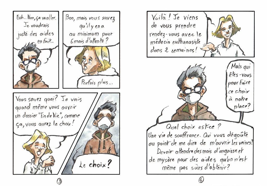 Planches de BD par Myster Ty, aquarelle et encre. Page 3 Case 1 Mon personnage, face, "Euh… Non, ça va aller. Je voudrais juste des aides en fait…" Case 2, en vis à vis secrétaire, déçue&nbsp;: "Bon, mais vous savez qu'il y en a pour au minimum 6 mois d'attente&nbsp;? Parfois plus…" Case 3 Secrétaire, joyeuse&nbsp;: "Vous savez quoi&nbsp;? Je vais quand même vous ouvrir un dossier «fin de vie», comme ça, vous aurez le choix&nbsp;!" Case 4, de travers Mon personnage, en contre plongée, les yeux dans l'ombre&nbsp;: "LE CHOIX&nbsp;?" Page 4 Case 1 Secrétaire&nbsp;: "voilà&nbsp;! je viens de vous prendre rendez-vous avec le médecin euthanasiste dans 2 semaines&nbsp;!" Case 2, borderless Mon personnage&nbsp;: "Mais qui êtes-vous pour faire ce choix à notre place&nbsp;? Quel choix est-ce&nbsp;? Une vie de souffrance. Qui vous dégoûte au point de me dire de m'ouvrir les veines&nbsp;? Devoir attendre des mois d'angoisse et de mysère pour des aides qu'on n'est même pas sûr d'obtenir&nbsp;?"