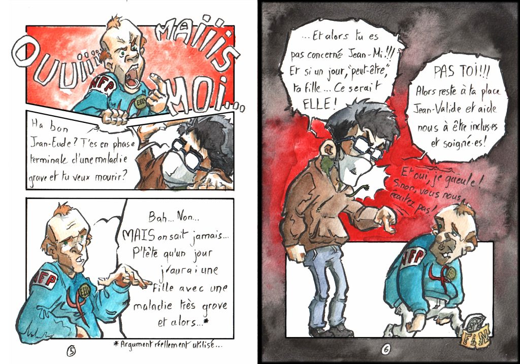 Planches de BD par Myster Ty, aquarelle et encre. Page 5 Case 1 Un militant NFP HBCHV déboule, la case est rouge, et il l'étire avec sa main&nbsp;: "Ouuuuiiiiii maiiiiiis moiiiiiiii…" Case 2, écrasée par le HBCHV NFP du dessus&nbsp;: moi&nbsp;: "Ha bon Jean-Eude&nbsp;? T'es en phase terminale d'une maladie grave et tu veux mourir&nbsp;?" Case 3 HBCHV NFP&nbsp;: "Bah… Non… Mais on sait jamais… P'tête qu'un jour j'aurai une fille avec une maladie très grave est alors…"* * Argument réellement utilisé Page 6 Le fond est noir. Mon personnage énorme et rouge de colère déborde de la petite case&nbsp;: "… Et alors tu es pas concerné Jean-Mi&nbsp;!!! Et si un jour, «peut-être», ta fille… Ce serait ELLE&nbsp;! PAS TOI&nbsp;!!! Alors reste à ta place Jean-valide et aide nous à être inclus⋅es et soigné⋅es&nbsp;!" en petit&nbsp;: "et oui, je gueule&nbsp;! Sinon, vous nous écoutez pas&nbsp;!" Dans la case, en petit, en bas, le NFP HBCHV s'en va tout peno, en écrasant le cartouche indiquant "fin".